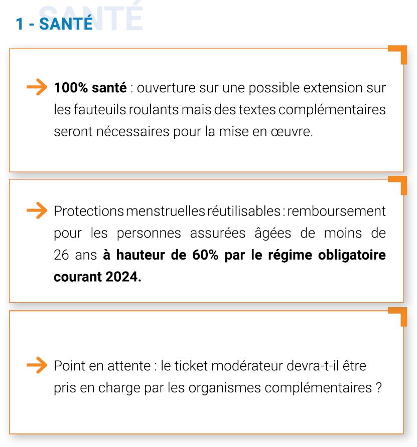 -	100% santé : Ouverture sur une possible extension sur les fauteuils roulants mais des textes complémentaires seront nécessaires pour la mise en œuvre
-	Protection menstruelles réutilisables : Remboursement pour les personnes assurées âgées de moins de 26 ans à hauteur de 60% par le régime obligatoire courant 2024. 
Point en attente : est-ce que le ticket modérateur devra être pris en charge par les organismes complémentaires ?